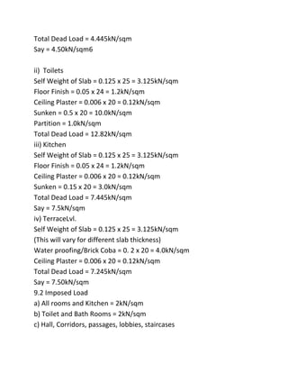 Total Dead Load = 4.445kN/sqm
Say = 4.50kN/sqm6

ii) Toilets
Self Weight of Slab = 0.125 x 25 = 3.125kN/sqm
Floor Finish = 0.05 x 24 = 1.2kN/sqm
Ceiling Plaster = 0.006 x 20 = 0.12kN/sqm
Sunken = 0.5 x 20 = 10.0kN/sqm
Partition = 1.0kN/sqm
Total Dead Load = 12.82kN/sqm
iii) Kitchen
Self Weight of Slab = 0.125 x 25 = 3.125kN/sqm
Floor Finish = 0.05 x 24 = 1.2kN/sqm
Ceiling Plaster = 0.006 x 20 = 0.12kN/sqm
Sunken = 0.15 x 20 = 3.0kN/sqm
Total Dead Load = 7.445kN/sqm
Say = 7.5kN/sqm
iv) TerraceLvl.
Self Weight of Slab = 0.125 x 25 = 3.125kN/sqm
(This will vary for different slab thickness)
Water proofing/Brick Coba = 0. 2 x 20 = 4.0kN/sqm
Ceiling Plaster = 0.006 x 20 = 0.12kN/sqm
Total Dead Load = 7.245kN/sqm
Say = 7.50kN/sqm
9.2 Imposed Load
a) All rooms and Kitchen = 2kN/sqm
b) Toilet and Bath Rooms = 2kN/sqm
c) Hall, Corridors, passages, lobbies, staircases
 