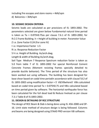 including fire escapes and store rooms = 4kN/sqm
d) Balconies = 3kN/sqm

10. SEISMIC DESIGN CRITERIA
Seismic loads are calculated as per provisions of IS: 1893-2002. The
parameters selected are given below Fundamental natural time period
is taken as Ta = 0.075h0.75as per clause 7.6.1 of IS: 1893-2002, for
R.C.C Frame Building. h = Height of building in meter. Parameter Value
Z i.e. Zone Factor 0.24 (For zone IV)
I i.e. Importance Factor 1.5
R i.e. Response Reduction Factor
5 h i.e. Height of Building As/arch.dwg.
Length & width of Building As/arch.dwg.
Soil Type Medium 7 Response Spectrum reduction factor is taken as
5.0 from table 7 of IS: 1893-2002 For special Reinforced Cement
Concrete Frames (Moment resisting frames specially detailed to
provide ductile behavior). The Time period of the structure has also
been worked out using software. The building has been designed for
base shear based on codal time periodin accordance with clause7.8.2 of
IS: 1893-2002 using modification factor = VB/VBwhereVBis calculated
based on codal time period Ta = 0.075h0.75 and VBis calculated based
on time period given by software. The horizontal earthquake force has
been calculated for the full dead load & Reduce liveload as per clause
7.3.1 Table-8 of IS:1893-2002.
11. DESIGN & DETAILING OF RCC STRUCTURE
The design of RCC Beam & Slab is being done using IS: 456-2000 and SP-
16. Limit state method of structure design is being followed. Columns
and beams are being designed using STAAD PRO version V8i software.
 