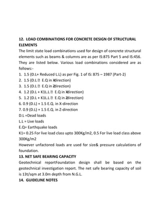 12. LOAD COMBINATIONS FOR CONCRETE DESIGN OF STRUCTURAL
ELEMENTS
The limit state load combinations used for design of concrete structural
elements such as beams & columns are as per IS:875 Part 5 and IS:456.
They are listed below. Various load combinations considered are as
follows:-
1. 1.5 (D.L+ Reduced L.L) as per Fig. 1 of IS: 875 – 1987 (Part-2)
2. 1.5 (D.L E.Q in Xdirection)
                      -
3. 1.5 (D.L E.Q in -direction)
                      Z
4. 1.2 (D.L + K1L.L E.Q in Xdirection)
                               -
5. 1.2 (D.L + K1L.L E.Q in -direction)
                               Z
6. 0.9 (D.L) + 1.5 E.Q. in X-direction
7. 0.9 (D.L) + 1.5 E.Q. in Z-direction
D.L =Dead loads
L.L = Live loads
E.Q= Earthquake loads
K1= 0.25 For live load class upto 300Kg/m2, 0.5 For live load class above
300Kg/m2
However unfactored loads are used for size& pressure calculations of
foundation.
13. NET SAFE BEARING CAPACITY
Geotechnical reportFoundation design shall be based on the
geotechnical investigation report. The net safe bearing capacity of soil
is 13t/sqm at 3.0m depth from N.G.L.
14. GUIDELINE NOTES
 