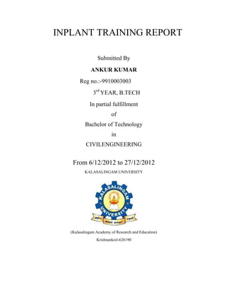 INPLANT TRAINING REPORT

                 Submitted By
              ANKUR KUMAR
        Reg no.:-9910003003
               3rd YEAR, B.TECH
             In partial fulfillment
                         of
           Bachelor of Technology
                         in
           CIVILENGINEERING


    From 6/12/2012 to 27/12/2012
          KALASALINGAM UNIVERSITY




   (Kalasalingam Academy of Research and Education)
                 Krishnankoil-626190
 