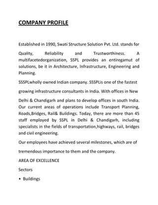 COMPANY PROFILE


Established in 1990, Swati Structure Solution Pvt. Ltd. stands for
Quality,      Reliability      and        Trustworthiness.      A
multifacetedorganization, SSPL provides an entiregamut of
solutions, be it in Architecture, Infrastructure, Engineering and
Planning.
SSSPLwholly owned Indian company. SSSPLis one of the fastest
growing infrastructure consultants in India. With offices in New
Delhi & Chandigarh and plans to develop offices in south India.
Our current areas of operations include Transport Planning,
Roads,Bridges, Rail& Buildings. Today, there are more than 45
staff employed by SSPL in Delhi & Chandigarh, including
specialists in the fields of transportation,highways, rail, bridges
and civil engineering.
Our employees have achieved several milestones, which are of
tremendous importance to them and the company.
AREA OF EXCELLENCE
Sectors
• Buildings
 