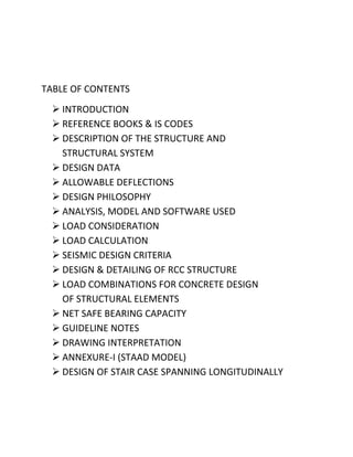 TABLE OF CONTENTS
   INTRODUCTION
   REFERENCE BOOKS & IS CODES
   DESCRIPTION OF THE STRUCTURE AND
    STRUCTURAL SYSTEM
   DESIGN DATA
   ALLOWABLE DEFLECTIONS
   DESIGN PHILOSOPHY
   ANALYSIS, MODEL AND SOFTWARE USED
   LOAD CONSIDERATION
   LOAD CALCULATION
   SEISMIC DESIGN CRITERIA
   DESIGN & DETAILING OF RCC STRUCTURE
   LOAD COMBINATIONS FOR CONCRETE DESIGN
    OF STRUCTURAL ELEMENTS
   NET SAFE BEARING CAPACITY
   GUIDELINE NOTES
   DRAWING INTERPRETATION
   ANNEXURE-I (STAAD MODEL)
   DESIGN OF STAIR CASE SPANNING LONGITUDINALLY
 