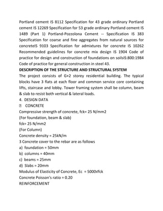 Portland cement IS 8112 Specification for 43 grade ordinary Portland
cement IS 12269 Specification for 53 grade ordinary Portland cement IS
1489 (Part 1) Portland-Pozzolona Cement -- Specification IS 383
Specification for coarse and fine aggregates from natural sources for
concreteIS 9103 Specification for admixtures for concrete IS 10262
Recommended guidelines for concrete mix design IS 1904 Code of
practice for design and construction of foundations on soilsIS:800:1984
Code of practice for general construction in steel 43.
DESCRIPTION OF THE STRUCTURE AND STRUCTURAL SYSTEM
The project consists of G+2 storey residential building. The typical
blocks have 3 flats at each floor and common service core containing
lifts, staircase and lobby. Tower framing system shall be column, beam
& slab to resist both vertical & lateral loads.
4. DESIGN DATA
 CONCRETE
Compressive strength of concrete, fck= 25 N/mm2
(For foundation, beam & slab)
fck= 25 N/mm2
(For Column)
Concrete density = 25kN/m
3 Concrete cover to the rebar are as follows
a) foundation = 50mm
b) columns = 40mm
c) beams = 25mm
d) Slabs = 20mm
Modulus of Elasticity of Concrete, Ec = 5000√fck
Concrete Poisson's ratio = 0.20
REINFORCEMENT
 