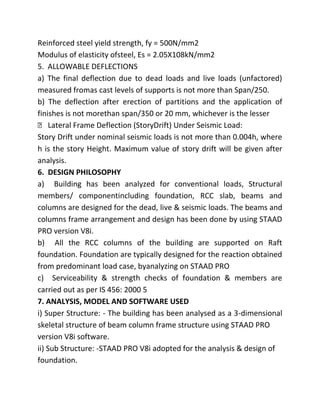 Reinforced steel yield strength, fy = 500N/mm2
Modulus of elasticity ofsteel, Es = 2.05X108kN/mm2
5. ALLOWABLE DEFLECTIONS
a) The final deflection due to dead loads and live loads (unfactored)
measured fromas cast levels of supports is not more than Span/250.
b) The deflection after erection of partitions and the application of
finishes is not morethan span/350 or 20 mm, whichever is the lesser
 Lateral Frame Deflection (StoryDrift) Under Seismic Load:
Story Drift under nominal seismic loads is not more than 0.004h, where
h is the story Height. Maximum value of story drift will be given after
analysis.
6. DESIGN PHILOSOPHY
a) Building has been analyzed for conventional loads, Structural
members/ componentincluding foundation, RCC slab, beams and
columns are designed for the dead, live & seismic loads. The beams and
columns frame arrangement and design has been done by using STAAD
PRO version V8i.
b) All the RCC columns of the building are supported on Raft
foundation. Foundation are typically designed for the reaction obtained
from predominant load case, byanalyzing on STAAD PRO
c) Serviceability & strength checks of foundation & members are
carried out as per IS 456: 2000 5
7. ANALYSIS, MODEL AND SOFTWARE USED
i) Super Structure: - The building has been analysed as a 3-dimensional
skeletal structure of beam column frame structure using STAAD PRO
version V8i software.
ii) Sub Structure: -STAAD PRO V8i adopted for the analysis & design of
foundation.
 