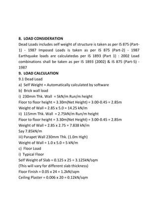 8. LOAD CONSIDERATION
Dead Loads includes self weight of structure is taken as per IS 875 (Part-
1) - 1987 Imposed Loads is taken as per IS 875 (Part-2) - 1987
Earthquake loads are calculatedas per IS 1893 (Part 1) : 2002 Load
combinations shall be taken as per IS 1893 (2002) & IS 875 (Part-5) -
1987
9. LOAD CALCULATION
9.1 Dead Load
a) Self Weight = Automatically calculated by software
b) Brick wall load
i) 230mm Thk. Wall = 5kN/m Run/m height
Floor to floor height = 3.30m(Net Height) = 3.00-0.45 = 2.85m
Weight of Wall = 2.85 x 5.0 = 14.25 kN/m
ii) 115mm Thk. Wall = 2.75kN/m Run/m height
Floor to floor height = 3.30m(Net Height) = 3.00-0.45 = 2.85m
Weight of Wall = 2.85 x 2.75 = 7.838 kN/m
Say 7.85kN/m
iii) Parapet Wall 230mm Thk. (1.0m High)
Weight of Wall = 1.0 x 5.0 = 5 kN/m
c) Floor Load
i) Typical Floor
Self Weight of Slab = 0.125 x 25 = 3.125kN/sqm
(This will vary for different slab thickness)
Floor Finish = 0.05 x 24 = 1.2kN/sqm
Ceiling Plaster = 0.006 x 20 = 0.12kN/sqm
 