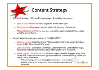 Content Strategy
• Content Strategy: We ran five campaigns & created one event:
– Who is Ankur Arora?: Idea was to get the movie name out!
– Meet the Cast: Idea was to provide a brief introduction of lead roles.
– Medical Negligence Victims: Idea was to sensitize audience & help them relate
with the movie theme.
• Brand New Campaigns to enhance ENGAGEMENT
– Satyamev Jayate: Do U Remember? Idea was to Reinforce Research & findings
presented by Aamir Khan in the show.
– Light 5 Candles – Candle for Awareness, Candle for Hope, Candle for Courage,
Candle for Protest & Candle for Justice. Idea was to move the youth.
– Event - Light a Candle for Justice: Idea was to get audience engaged. Help them
relate with the movie theme and get them take the subject seriously and be part
of the cause/ movement.
• Without making use of any fancy application this was an innovative
way of creating active engagement by leveraging Facebook existing
framework
1st TIME
Bollywood Movie
Creates an Online Event
 