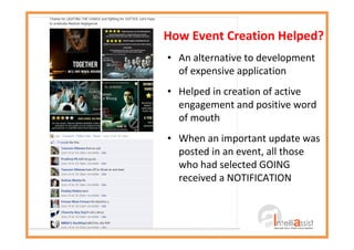 How Event Creation Helped?
• An alternative to development
of expensive application
• Helped in creation of active
engagement and positive word
of mouth
• When an important update was
posted in an event, all those
who had selected GOING
received a NOTIFICATION
 