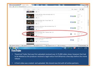YouTube
• Theatrical Trailer that was first uploaded received over 4,75,000 video views; however that had
to be deleted as the producer received a legal notice from Britannia a few days before the movie
release
• A fresh video was created and uploaded. We shared new link with all online partners.
 