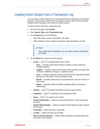 Loading Action Scripts From a Transaction Log
You can load an Action Script from the transactions that are returned by a transaction
log query. Action scripts created from the transaction log are often used to automate
changes made manually in one version to another version.
To load an action script from a transaction log:
1. On the Home page, select Script.
2. From Source Type select Transaction Log.
3. On the Source tab, do the following:
• Select the source version, hierarchies, and nodes.
• Select whether to return system transactions, data transactions, or both.
Note:
If you select Data Transactions, you can select a version, hierarchies
and nodes.
4. On the Filters tab, select from these options:
• Levels — Click to specify action levels to filter:
– Core –– Includes actions that indicate a change to version data (not
metadata objects).
– Logged –– Includes actions that indicate system activity occurred but did
not result in additions, changes, or updates to data.
– Loss –– Includes transaction history records that store data that has been
lost due to a core action, such as deleting a node.
– Result –– Includes actions that are associated with, and are a result of, a
Core action.
– Admin –– Includes actions that affect metadata objects (not version
related data).
• Actions — Click to specify transaction log action types to filter.
• Properties — Click to specify a list of properties to filter.
• Users — Click to specify users to filter.
• Include Child Nodes — Select to include child nodes for nodes returned by
the query.
• Include Shared Nodes — Select to include shared nodes for nodes returned
by the query.
• From Date — Select and enter a start date.
• To Date –– Select and enter an end date.
• Filter to Current Session — Select to filter transactions to those performed
during the current session.
Chapter 11
Loading Action Scripts From a Transaction Log
11-11
 