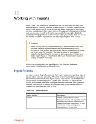 12
Working with Imports
Using Oracle Data Relationship Management, you can import data extracted from
external systems, relational database tables and views, or manually created by users
using a multi-section, text file format. Imports are always performed on new, empty
versions created as part of the import process. This approach allows you to verify that
data was imported correctly and resolve any issues before saving the data to the
database or merging with data in other versions. After you verify the data, you can use
the blender to combine imported data with data originating from other sources.
Caution:
When running imports, the regional settings of your client session are used
to define the expected format for date and time values that are being
imported. If these settings are not detected, then the regional settings for the
server are used. For example, if the regional setting for your session
specifies that date should be formatted as dd.mm.yyyy, then the data given
to the import should be in that format. Otherwise, the information does not
display or displays incorrectly.
Imports can be customized and saved by users with the roles: Application
Administrator, Data Manager, and Data Creator.
Import Sections
An import consists of up to five sections. Each import section corresponds to a set of
source data of a specific granularity. All records for an import section are expected to
be the same number of columns. Import sections in source files are identified with a
unique section header composed of a prefix, label, and suffix. An import file can
consist of multiple sections of the same type but all sections of the same type must
have the same number of columns. For database sources, each import section is
mapped to a single database table or view.
Table 12-1 Import Sections
Import Section Description
Version Property values of the new version
This import section is only required to allow for
the name or description of the new version
created by the import to be different for each
run or to load version property values.
Required column: Version Name
12-1
 