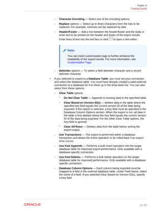 – Character Encoding — Select one of the encoding options.
– Replace options — Select up to three characters from the lists to be
replaced. For example, commas can be replaced by tabs
– Header/Footer — Add a line between the header/footer and the body or
enter text to be printed on the header and footer of the export results.
Enter lines of text into the text box or click to open a text editor.
Note:
You can insert customization tags to further enhance the
readability of the export results. For more information, see
Customization Tags.
– Delimiter options — To select a field delimiter character and a record
delimiter character
• If you selected to export to a Database Table, you must set your connection
and select the database table. You must have already created a valid external
connection to a database for it to show up in the drop-down list. You can also
select from these options:
– Clear Table options
* Do Not Clear Table — Appends to existing data in the specified table.
* Clear Based on Version ID(s) — deletes data in the table where the
specified key field equals the current version ID of the data being
exported. If this option is selected, a Key field must be specified in the
Database Column Options section. When the export is run, all data in
the table is first deleted where the Key field equals the current version
ID of the data being exported. For the other Clear Table options, the
Key field is ignored.
* Clear All Rows — Deletes data from the table before writing the
export output.
– Use Transactions — The export is performed within a database
transaction and allows the entire operation to be rolled back if an export
error occurs.
– Use Fast Appends — Performs a bulk insert operation into the target
database table for improved export performance. Only available with a
database-specific connection.
– Use Fast Deletes –– Performs a bulk delete operation on the target
database table for improved performance. Only available with a database-
specific connection.
– Database Column Options — Each column being exported must be
mapped to a field in the external database table. Under Field Name, select
the name of a field. If you selected Clear Based on Version ID(s), specify
a Key field.
Chapter 14
Creating Exports
14-35
 