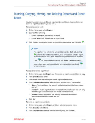 Running, Copying, Moving, and Deleting Exports and Export
Books
You can run, copy, move, and delete exports and export books. You must open an
export or export book before you can run it.
To run an export or book:
1. On the Home page, select Export.
2. Do one of the following:
• On the Export tab, double-click an export.
• On the Books tab, double-click an export book.
3. Click the tabs to modify the export or export book parameters, and then click .
Note:
For exports, if you selected to run validations on the Style tab, clicking
performs the validations and then, if no errors occur, runs the export.
If validation errors occur, then the export stops and an error is displayed.
Click for a list of validation errors. For books, if a validation error
occurs, then open each export that is running validations and click
to find the errors.
To copy an export or export book:
1. On the Home page, click Export and then select an export or export book to copy.
2. From Exports select Copy.
3. Enter a new name and description for the export or export book.
4. From Object Access Group, select a custom group or one of the following:
• User––Personal objects that are only available to an individual user to view
and run.
• Standard––Public objects that are available to all users to view and run. Only
Data Manager users can create and modify standard exports.
• System––Restricted objects that are only available to Application
Administrator role users to view and run.
5. Click OK.
To move an export or export book:
1. On the Home page, select Export, and then select an export to move.
2. From Exports, select Move.
3. From Object Access Group, select a different group and click OK.
Chapter 14
Running, Copying, Moving, and Deleting Exports and Export Books
14-51
 