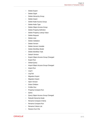 • Delete Export
• Delete Glyph
• Delete Hierarchy Group
• Delete Import
• Delete Node Access Group
• Delete Node Type
• Delete Object Access Group
• Delete Property Definition
• Delete Property Lookup Value
• Delete Request
• Delete User
• Delete Validation
• Delete Version
• Delete Version Variable
• Delete Workflow Model
• Delete Workflow Task
• Detach Version
• Export Object Access Group Changed
• Export Run
• Global Query
• Import Object Access Group Changed
• Import Run
• Log In
• Log Out
• Migration Export
• Migration Import
• Open Version
• Order Children
• Profiler Run
• Property Compare Run
• Query
• Query Object Access Group Changed
• Rebuild Hierarchy Node
• Rename Compare Criteria
• Rename Compare Run
• Rename Criteria List
• Restore from File
Chapter 16
Data Actions in Transaction History
16-5
 