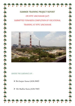 SUMMER TRAINING PROJECT REPORT
ON NTPC UNCHAHAR (U.P)
SUBMITTED TOWARDS COMPLETION OF VOCATIONAL
TRAINING AT NTPC UNCHAHAR
UNDER THE GUIDANCE OF: -
 Shri Sanjeev Kumar (AGM, BMD)
 Shri Madhur Kuma (AGM,TMD)
 