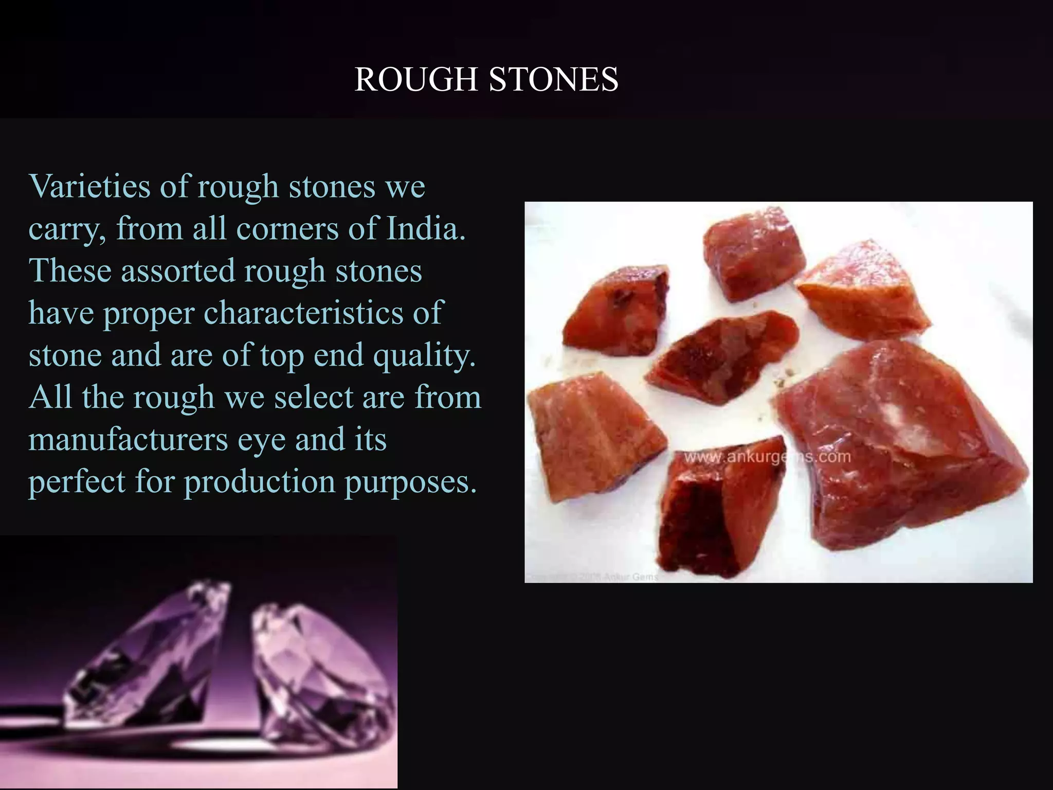 ROUGH STONES
Varieties of rough stones we
carry, from all corners of India.
These assorted rough stones
have proper characteristics of
stone and are of top end quality.
All the rough we select are from
manufacturers eye and its
perfect for production purposes.
 