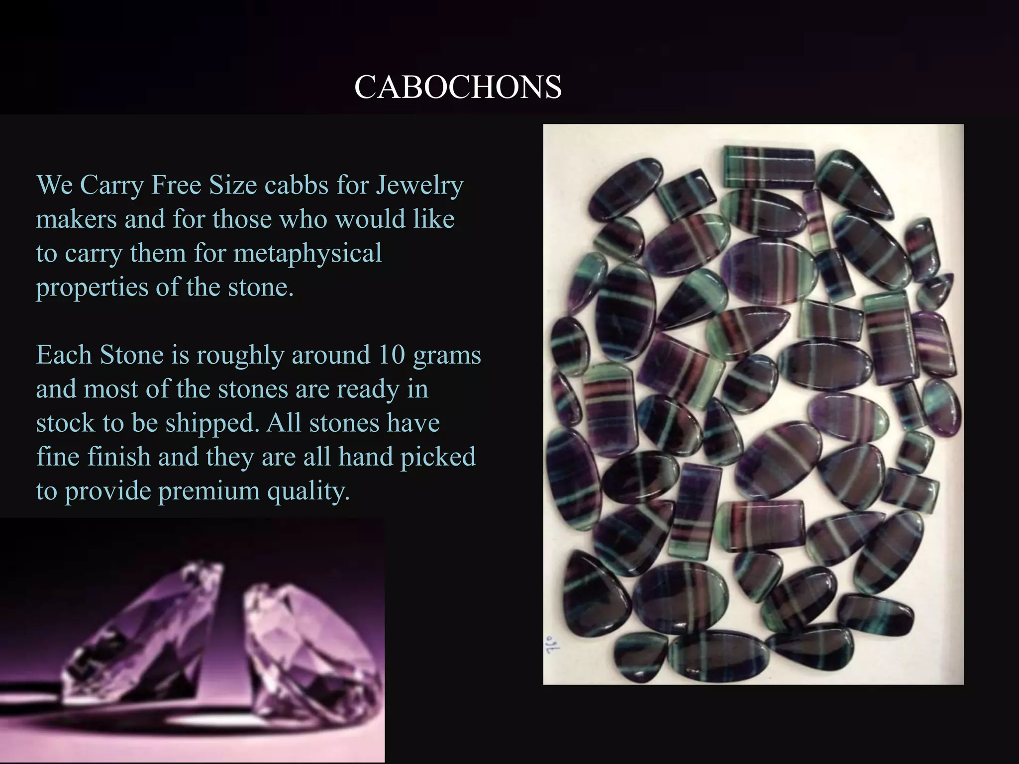 CABOCHONS
We Carry Free Size cabbs for Jewelry
makers and for those who would like
to carry them for metaphysical
properties of the stone.
Each Stone is roughly around 10 grams
and most of the stones are ready in
stock to be shipped. All stones have
fine finish and they are all hand picked
to provide premium quality.
 