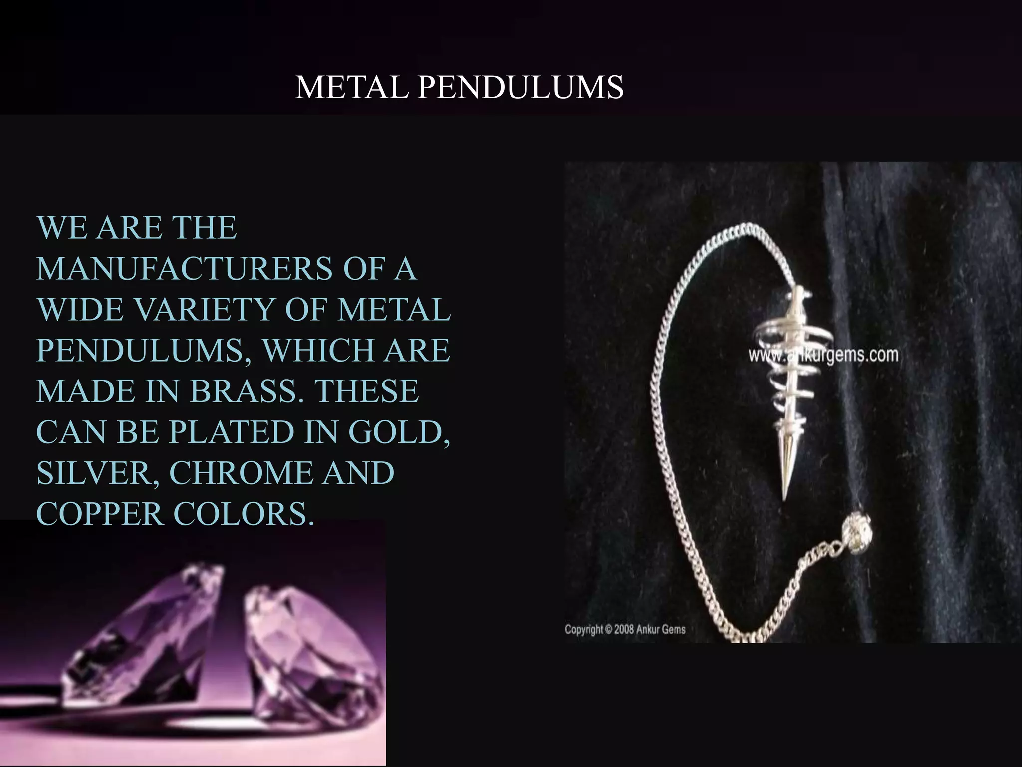 METAL PENDULUMS
WE ARE THE
MANUFACTURERS OF A
WIDE VARIETY OF METAL
PENDULUMS, WHICH ARE
MADE IN BRASS. THESE
CAN BE PLATED IN GOLD,
SILVER, CHROME AND
COPPER COLORS.
 