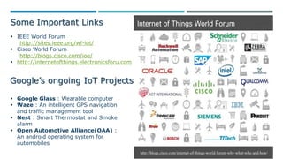 Some Important Links
 IEEE World Forum
http://sites.ieee.org/wf-iot/
 Cisco World Forum
http://blogs.cisco.com/ioe/
 http://internetofthings.electronicsforu.com
Google’s ongoing IoT Projects
 Google Glass : Wearable computer
 Waze : An intelligent GPS navigation
and traffic management tool
 Nest : Smart Thermostat and Smoke
alarm
 Open Automotive Alliance(OAA) :
An android operating system for
automobiles
 