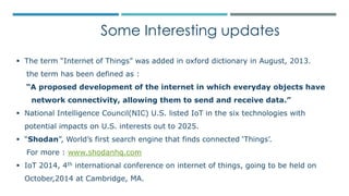 Some Interesting updates
 The term “Internet of Things” was added in oxford dictionary in August, 2013.
the term has been defined as :
“A proposed development of the internet in which everyday objects have
network connectivity, allowing them to send and receive data.”
 National Intelligence Council(NIC) U.S. listed IoT in the six technologies with
potential impacts on U.S. interests out to 2025.
 “Shodan”, World’s first search engine that finds connected ‘Things’.
For more : www.shodanhq.com
 IoT 2014, 4th international conference on internet of things, going to be held on
October,2014 at Cambridge, MA.
 