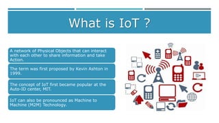 What is IoT ?
A network of Physical Objects that can interact
with each other to share information and take
Action.
The term was first proposed by Kevin Ashton in
1999.
The concept of IoT first became popular at the
Auto-ID center, MIT.
IoT can also be pronounced as Machine to
Machine (M2M) Technology.
 