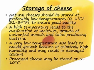 Storage of cheese
• Natural cheeses should be stored at
preferably low temperatures (0-1°C/
32-34°F), to ensure good quality
• A high temperature leads to the
evaporation of moisture, growth of
unwanted moulds and taint producing
bacteria.
• A very low temperature also leads to
mould growth because of relatively high
humidity and may result in damaged
texture.
• Processed cheese may be stored at 5-
10°C.
 