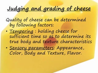 Judging and grading of cheese
Quality of cheese can be determined
by following factors:
• Tempering : holding cheese for
sufficient time so as to determine its
true body and texture characteristics
• Sensory parameters: Appearance,
Color, Body and Texture, Flavor.
 
