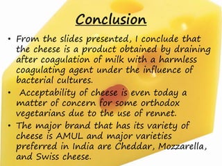 Conclusion
• From the slides presented, I conclude that
the cheese is a product obtained by draining
after coagulation of milk with a harmless
coagulating agent under the influence of
bacterial cultures.
• Acceptability of cheese is even today a
matter of concern for some orthodox
vegetarians due to the use of rennet.
• The major brand that has its variety of
cheese is AMUL and major varieties
preferred in India are Cheddar, Mozzarella,
and Swiss cheese.
 