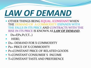 LAW OF DEMAND
 OTHER THINGS BEING EQUAL /CONSTANT.WHEN
THE DEMAND OF A COMMODITY EXPANDS WITH
THE FALLS IN ITS PRICE AND CONTRACTS WITH THE
RISE IN ITS PRICE IS KNOWN AS LAW OF DEMAND.
 Dx=f(Px,Pr,Y,T…)
 HERE;
 Dx= DEMAND FOR X COMMODITY
 Px= PRICE OF X COMMODITY
 Pr=CONSTANT PRICE OF RELATED GOODS
 Y=CONSTANT CONSUMER`S INCOME
 T=CONSTANT TASTE AND PREFERENCE
 