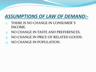 ASSUMPTIONS OF LAW OF DEMAND:-
1. THERE IS NO CHANGE IN CONSUMER`S
INCOME.
2. NO CHANGE IN TASTE AND PREFERENCES.
3. NO CHANGE IN PRICE OF RELATED GOODS.
4. NO CHANGE IN POPULATION.
 