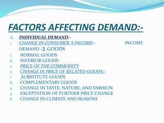 FACTORS AFFECTING DEMAND:-
A. INDIVIDUAL DEMAND:-
1. CHANGE IN CONSUMER`S INCOME:- INCOME
DEMAND -2 GOODS
i. NORMAL GOODS
ii. INFERIOR GOODS
2 PRICE OF THE COMMODITY
3 CHANGE IN PRICE OF RELATED GOODS:-
i. SUBSTITUTE GOODS
ii. COMPLEMENTARY GOODS
4 CHANGE IN TASTE, NATURE, AND FASHION
5 EXCEPTATION OF FURTHER PRICE CHANGE
6 CHANGE IN CLIMATE AND SEASONS
 