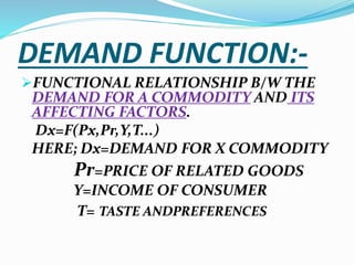 DEMAND FUNCTION:-
FUNCTIONAL RELATIONSHIP B/W THE
DEMAND FOR A COMMODITY AND ITS
AFFECTING FACTORS.
Dx=F(Px,Pr,Y,T...)
HERE; Dx=DEMAND FOR X COMMODITY
Pr=PRICE OF RELATED GOODS
Y=INCOME OF CONSUMER
T= TASTE ANDPREFERENCES
 