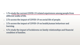 OBJECTIVES
● 1.To study the current COVID-19 related expeirences among people from
different walks of life.
● 2.To access the impact of COVID-19 on social life of people.
● 3.To access the impact of COVID-19 on health,human behaviour and
learning.
● 4.To study the impact of lockdowns on family relationships and financial
condition of families.
 