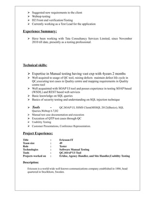  Suggested new requirements to the client
 Webtop testing
 D2 Front end verification/Testing
 Currently working as a Test Lead for the application
Experience Summary:
 Have been working with Tata Consultancy Services Limited, since November
2010 till date, presently as a testing professional.
Technical skills:
 Expertise in Manual testing having vast exp with 4years 2 months
 Well acquired to usage of QC tool, raising defects maintain defect life cycle in
QC,executing test cases in Quality centre and mapping requirements in Quality
centre tool
 Well acquainted with SOAP UI tool and posses experience in testing SOAP based
(WSDL) and REST based web services
 Basic knowledge on SQL queries
 Basics of security testing and understanding on SQL injection technique
 Tools - QC,SOAP UI, SSMS Client(MSSQL 2012)(Basics), SQL
Queries,Webtop 6.7,D2
 Manual test case documentation and execution
 Execution of QTP test cases through QC
 Usability Testing
 Customer Presentations, Conference Representation.
Project Experience:
Title : Ericsson IT
Team size : 49
Role : Tester
Technologies : Software Manual Testing
Tools : QC,SOAP UI Tool
Projects worked on : Eridoc, Agency Handler, and Site Handler,Usability Testing
Description:
Ericsson is a world wide well known communications company established in 1886, head
quartered in Stoclkhom, Sweden.
 