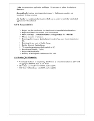 Eridoc is a documentum application used by the Ericsson users to upload their business
documents.
Agency Handler is a time reporting application used by the Ericsson associates and
consultants for time reporting.
Site Handler is a handling tool application which uses to control several other inter linked
applications within a IS tool.
Role & Responsibilities:
 Prepare test plan based on the functional requirements and scheduled timelines.
 Preparation of test cases mapped to the requirements.
 Worked as Test Lead at onsite Stockholm (Sweden) for 3 Months
 Manual execution of test cases.
 Exporting of test cases to Quality Center, transfer of test cases from test plan to test
lab.
 Executing the test cases in Quality Center.
 Raising defects in Quality Center.
 Viewing of reports through dashboard tab in QC.
 Experience of Usability Testing
 Project risk identification.
 Learning & Development coordinator of the Team
Academic Qualifications:
 Completed Bachelors of Engineering (Electronics & Telecommunication) in 2010 with
an aggregate of 69.04% from RCET, Bhilai.
 HSSC from CG State Board with 69% marks in 2006.
 SSC from CG State Board with 80.8% marks in 2004.
 