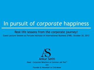 In pursuit of corporate happiness
            Real life lessons from the corporate journey!
Guest Lecture Session at Fortune Institute of International Business (FIIB), October 20, 2012




                                      Ankur Sethi
                         Head – Corporate Relations at Common Job Test™
                                               and
                                Founder & Volunteer at Chitrakaar
 