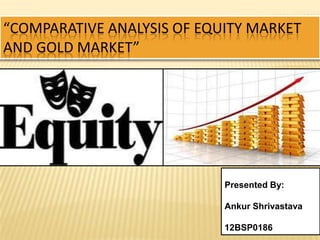 “COMPARATIVE ANALYSIS OF EQUITY MARKET
AND GOLD MARKET”
Presented By:
Ankur Shrivastava
12BSP0186
 