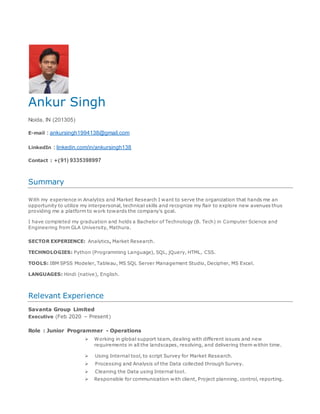 Ankur Singh
Noida, IN (201305)
E-mail : ankursingh1994138@gmail.com
LinkedIn : linkedin.com/in/ankursingh138
Contact : +(91) 9335398997
Summary
With my experience in Analytics and Market Research I want to serve the organization that hands me an
opportunity to utilize my interpersonal, technical skills and recognize my flair to explore new avenues thus
providing me a platform to work towards the company’s goal.
I have completed my graduation and holds a Bachelor of Technology (B. Tech) in Computer Science and
Engineering from GLA University, Mathura.
SECTOR EXPERIENCE: Analytics, Market Research.
TECHNOLOGIES: Python (Programming Language), SQL, jQuery, HTML, CSS.
TOOLS: IBM SPSS Modeler, Tableau, MS SQL Server Management Studio, Decipher, MS Excel.
LANGUAGES: Hindi (native), English.
Relevant Experience
Savanta Group Limited
Executive (Feb 2020 – Present)
Role : Junior Programmer - Operations
 Working in global support team, dealing with different issues and new
requirements in all the landscapes, resolving, and delivering them within time.
 Using Internal tool, to script Survey for Market Research.
 Processing and Analysis of the Data collected through Survey.
 Cleaning the Data using Internal tool.
 Responsible for communication with client, Project planning, control, reporting.
 
