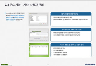 15
2.3주요기능–기타:사용자관리
ankus에서는사용자관리및계정보안
을위하여회원가입,사용자계정및비밀
번호찾기기능과관리자가사용자들의
권한및등급을 관리할수있습니다.
사용자관리를위한회원가입기능
 사용자이름,이메일,비밀번호항목제공
 사용자관리를위한최소필요한정보만입력받아빠른회원가입기능제공
사용자 계정 및 비밀번호 찾기 기능
 이메일과비밀번호를사용하여사용자계정찾기기능제공
 사용자계정과이메일을사용하여비밀번호찾기기능제공
사용자 계정들을 관리하는 사용자 관리
 관리자계정만사용가능
 모든사용자들을관리
 조건에따른사용자검색기능
 사용자권한및등급변경관리
 