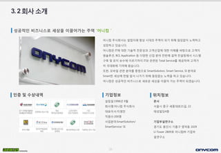 19
3.2회사소개
성공적인 비즈니스로 세상을 이끌어가는 주역 ‘어니컴＇
어니컴 주식회사는 설립이래 항상 시대의 주역이 되기 위해 끊임없이 노력하고
성장하고 있습니다.
어니컴은 IT에 대한 기술적 전문성과 고객산업에 대한 이해를 바탕으로 고객지
원솔루션, BCI, Application 등 다양한 산업 분야 전반에 걸쳐 컨설팅에서 시스템
구축 및 유지 보수에 이르기까지 IT와 관련된 Total Service를 제공하며 고객가
치 극대화에 기여해 왔습니다.
또한, 모바일 관련 분야를 중점으로 SmartSolution, Smart Service, SI 분야로
Smart한 세상에 한발 앞서 나가기 위해 끊임없는 노력을 하고 있습니다.
어니컴은 성공적인 비즈니스로 새로운 세상을 이끌어 가는 주역이 되겠습니다.
인증 및 수상내역 기업정보
설립일:1998년 9월
회사명:어니컴 주식회사
대표이사:지영만
직원수:200명
사업분야:SmartSolution/
SmartService/ SI
위치정보
본사
서울시 중구 세종대로21길, 22
태성빌딩4층
기업부설연구소
경기도 용인시 기흥구 영덕동 1029
U-Tower 2809호 어니컴㈜ 기업부
설연구소
 