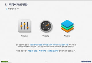 4
정보기술(IT)의 발달로 다양한 형태의 대용량 데이터를 신속히 처리해야 하는 환경에 직면 하게 되면서,
빅데이터 1세대에서는 데이터의 3가지 특징 (Volume, Velocity, Variety)에 주목하게 되었습니다.
이러한 배경속에서 ‘하둡과 같은 빅데이터 시스템(인프라)’분야가 빠르게 발전했습니다.
1.1빅데이터의변화
빅데이터의 3V
 