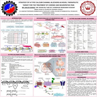 STRATEGY OF N-TYPE CALCIUM CHANNEL BLOCKERS AS NOVEL THERAPEUTIC
TARGET FOR THE TREATMENT OF CHRONIC AND NEUROPATHIC PAIN
MR. ANKUSH BISWAS*, MR. ROHAN PALB AND DR. CHOWDHURY MOBASWAR HOSSAINC
*BENGAL SCHOOL OF TECHNOLOGY, SUGANDHA, HOOGHLY
[B = ASSISTANT PROFESSOR (PHARMACOLOGY & TOXICOLOGY), GLOBAL COLLEGE OF PHARMACEUTICAL TECHNOLOGY,
KRISHNANAGAR, NADIA]
[C = PROFESSOR AND PRINCIPAL (PHARMACOLOGY & TOXICOLOGY), BENGAL SCHOOL OF TECHNOLOGY, SUGANDHA, HOOGHLY]
INTRODUCTION
• A calcium channel is an ion channel which shows selective permeability
to calcium ions. It is sometimes synonymous as voltage-gated calcium channel,
although there are also ligand-gated calcium channels.
• Calcium channel α1, β, and α2δ subunits, and their topology.
N-TYPE CALCIUM CHANNEL
• Biochemical purification of native N-type channels using cone snail peptide toxins as
affinity ligands show the channel is a hetero-oligomeric complex consisting of α1B-
(Cav2.2), β-, and α2δ-subunits.
• N-type calcium channels are localized to synaptic nerve terminals in laminae 1 and
2 of the dorsal horn where their opening results in the release of neurotransmitters
such as glutamate and substance P.
• Domain structure of the 1B subunit of the N-type (Cav2.2) Ca2+ channel.
N-TYPE CALCIUM CHANNEL BLOCKERSPATHOPHYSIOLOGY OF NEUROPATHIC AND
CHRONIC PAIN
ROLE OF N-TYPE CALCIUM CHANNEL BLOCKER IN
NEUROPATHIC AND CHRONIC PAIN
• N-type calcium channel blockers play a large role in pain regulation. To block
a voltage-gated channel, the voltage current that activates the channels need
to be stopped. These toxins and blockers generally function by modulating G-
Protein Couple receptors (GPCR) that mediate the N-type Calcium channels.
FUTURE DIRECTIONS
 A major source of this molecular diversity arises from alternatively spliced N-
VSCC mRNAs, which yield NVSCCs with distinct neuronal localizations and,
perhaps, functional properties.
 The functional properties of N-VSCCs can also be differentially affected by
selective association with auxiliary subunits for which there are multiple
genes and multiple splice variants, as well All these structurally variant
multimolecular N-VSCC complexes have the potential for possessing
differential pharmacologies, including differential sensitivities to the numerous
N-VSCC-blocking omega-conopeptides that exist and/or those yet to be
discovered or engineered, as well.
 One ω-conopeptide, CVID or AM-336, which is very similar in amino acid
sequence to ziconotide, is antinociceptive in rats but is reported to have a
smaller effect on blood pressure and produce less shaking activity than
ziconotide at anti-nociceptive doses. AM-336 is currently in phase 2 clinical
trials in Australia for chronic pain.
 As the physiological roles of the various N-VSCC splice variants become
better understood, the possibility of rational design of safer, more effective
splice variant-selective conopeptide based NCCBs becomes more likely.
ACKNOWLEDGEMENT
I would like to express my special thanks of gratitude to Principal sir “Dr.
Chowdhury Mobaswar Hossain” and “Mr. Rohan Pal” for their able guidance
and support in completing my presentation.
REFERENCES
 Green MW, Selman JE. Review article: the medical management of
trigeminal neuralgia. Headache 1991; 31: 588–92.
 Kingery WS. A critical review of controlled clinical trials for peripheral
neuropathic pain and complex regional pain syndromes. Pain 1997; 73:
123–39.
 Basus, V. J., Nadasdi, L., Ramachandran, J. and Miljanich, G. P. (1995)
Solution structure of o-conotoxin MVIIA using 2D NMR spectroscopy. FEBS
Lett. 370, 163±169.
 Bowersox, S. S., Gadbois, T., Singh, T., Pettus, M., Wang, Y.-X. and Luther,
R. R. (1996) Selective N-type neuronal voltage-sensitive calcium channel
blocker, SNX-111, produces spinal antinociception in rat models of acute,
persistent and neuropathic pain. J. Pharmacol. Exp. Ther. 279, 1243±1249.
 Bowersox, S. S., Singh, T. and Luther, R. R. (1997) Selective blockade of N-
type voltage-sensitive calcium channels protects against brain injury after
transient focal cerebral ischemia in rats. Brain Res. 747, 343±347.
 Bowersox, S., Tich, N., Mayo, M. and Luther, R. (1998) SNX-111, a selective
N-type voltage-sensitive calcium channel blocker: a new class of
antinociceptive agent. Drugs of the Future 23(2), 152±160.
 