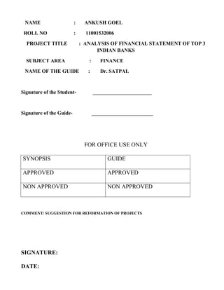 NAME                     :    ANKUSH GOEL

 ROLL NO                  :     11001532006

  PROJECT TITLE               : ANALYSIS OF FINANCIAL STATEMENT OF TOP 3
                                    INDIAN BANKS

  SUBJECT AREA                   :      FINANCE

 NAME OF THE GUIDE               :      Dr. SATPAL



Signature of the Student-            _______________________



Signature of the Guide-              ________________________




                               FOR OFFICE USE ONLY

SYNOPSIS                                   GUIDE

APPROVED                                   APPROVED

NON APPROVED                               NON APPROVED



COMMENT/ SUGGESTION FOR REFORMATION OF PROJECTS




SIGNATURE:

DATE:
 