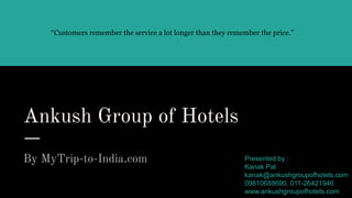 Ankush Group of Hotels
By MyTrip-to-India.com
“Customers remember the service a lot longer than they remember the price.”
Presented by :
Kanak Pal
kanak@ankushgroupofhotels.com
09810688690, 011-26421946
www.ankushgroupofhotels.com
 
