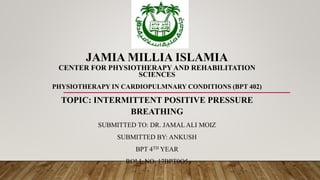 JAMIA MILLIA ISLAMIA
CENTER FOR PHYSIOTHERAPY AND REHABILITATION
SCIENCES
PHYSIOTHERAPY IN CARDIOPULMNARY CONDITIONS (BPT 402)
TOPIC: INTERMITTENT POSITIVE PRESSURE
BREATHING
SUBMITTED TO: DR. JAMAL ALI MOIZ
SUBMITTED BY: ANKUSH
BPT 4TH YEAR
ROLL NO. 17BPT0O5
 