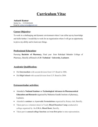Curriculum Vitae
Ankush Kumar
Mobile No. - +919548496688
Email Id- ankey.kumar@gmail.com



Career Objective:
To work in a challenging and dynamic environment where I can refine up my knowledge
and skills further. I would like to work for an organization where I will get an opportunity
to prove my ability and to learn new things.



Professional Education:
Pursuing Bachelor of Pharmacy, Final year from Rakshpal Bahadur College of
Pharmacy, Bareilly affiliated to U.P. Technical University, Lucknow.



Academic Qualification:

•   Did Intermediate with second division from U.P. Board in 2006.
•   Did High School with second division from U.P. Board in 2004.




Extracurricular activities:

•   Attended a National Seminar on Technological Advances in Pharmaceutical
    Education and Research organized by Mahatma Gandhi Institute of pharmacy,
    Lucknow.
•   Attended a seminar on Ayurvedic Formulations organized by Rotary club, Bareilly.
•   Taken part as a volunteer donor in Yearly Blood Donation Camp conducted in
    college organized by the I.M.A. Blood Bank, Bareilly.
•   Taken part in annual college function and won first prize in state representation.
 