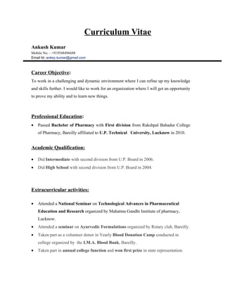 Curriculum Vitae
Ankush Kumar
Mobile No. - +919548496688
Email Id- ankey.kumar@gmail.com



Career Objective:
To work in a challenging and dynamic environment where I can refine up my knowledge
and skills further. I would like to work for an organization where I will get an opportunity
to prove my ability and to learn new things.



Professional Education:
•   Passed Bachelor of Pharmacy with First division from Rakshpal Bahadur College
    of Pharmacy, Bareilly affiliated to U.P. Technical University, Lucknow in 2010.


Academic Qualification:

•   Did Intermediate with second division from U.P. Board in 2006.
•   Did High School with second division from U.P. Board in 2004.




Extracurricular activities:

•   Attended a National Seminar on Technological Advances in Pharmaceutical
    Education and Research organized by Mahatma Gandhi Institute of pharmacy,
    Lucknow.
•   Attended a seminar on Ayurvedic Formulations organized by Rotary club, Bareilly.
•   Taken part as a volunteer donor in Yearly Blood Donation Camp conducted in
    college organized by the I.M.A. Blood Bank, Bareilly.
•   Taken part in annual college function and won first prize in state representation.
 