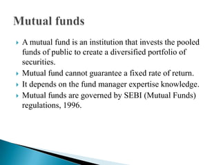 A mutual fund is an institution that invests the pooled funds of public to create a diversified portfolio of securities.Mutual fund cannot guarantee a fixed rate of return.It depends on the fund manager expertise knowledge.Mutual funds are governed by SEBI (Mutual Funds) regulations, 1996.Mutual funds