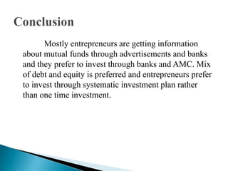              Mostly entrepreneurs are getting information about mutual funds through advertisements and banks and they prefer to invest through banks and AMC. Mix of debt and equity is preferred and entrepreneurs prefer to invest through systematic investment plan rather than one time investment.Conclusion