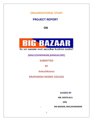 ORGANISATIONAL STUDY <br />PROJECT REPORT<br />ON<br />(MALLESHWARAM,BANGALORE)<br />SUBMITTED<br />BY<br />AnkushKumar<br />KRUPANIDHI DEGREE COLLEGE<br />                                                                      GUIDED BY<br />                                                                                                  MR. DIXITH.M.A<br />                                                                                                            (HR)<br />.                            BIG BAZAAR, MALLESHWARAM<br />               DECLEARATION<br />I Ankush Kumar bearing reg. no 10B6CMA005 do hereby declare that the information presented here is true to the best of my knowledge. Also, the report has not been published anywhere else.<br />                                                                                                                                               <br />Place : Bangalore                                                        Ankushkumar<br />                                                                                     (1OB6CMA005)<br />Date  :                                                               BANGALORE UNIVERSITY<br />                          <br />PREFACE<br />MBA is the one of the most reputed professional course in the Field of HUMAN RESOURCE Management. It includes theory as well as its practical application. Training is an integral part of MBA Program, for successful completion of this program requires one month training in an organization.<br />So in between the third semester each student at KRUPANIDHI DEGREE COLLEGE, Bangalore need to undergo four week’s training in an organization.<br />This training serves the purposes of acquainting the student Environment of an organization in which student have to work hard in future .Only theoretical knowledge is not enough but its practical application is also required to be learned. I was fortunate enough to have an opportunity of doing training at BIGBAZAAR, MALLESHWARAM, BANGALORE. <br />In this report, all the important findings of the project are included; over and<br />Above an overall profile of the company (PANTALOON) is also given. It is<br /> hoped that this report will make the readers familiar with the store and also<br /> give the idea about the product and services offered By the Company.<br />ACKNOWLEDGEMENT<br />The project of this magnitude would not have been completed singly. Firstly I want to give my hearty thanks to all mighty who made the world and me also.<br />There are many other people without whom the completion of the project would not have been possible. Some have contributed towards this directly while other have provided indirectly. It gives me immense pleasure to thank<br /> Mr. Dikshit Shetty (sr. executive HR) BIG BAZAAR, for providing me training in this reputed organization and giving me a chance to have the experience of actual retail operations. I am indebted to <br />Mr.SHREE  VIJAY (Department Manager) of BIG BAZAAR, Koramangla for hisguidance and cooperation in completing this project. Last but not the least I would like to convey my heartiest gratitude to all Members of BIG BAZAAR who helped a lot during my training.<br />         ANKUSH KUMAR<br />ankukhandelwal22@gmail.com<br />                                                     <br />COMPANY PROFILE<br />Pantaloons Retail (India) Limited, is India’s leading retailer that operates multiple retail formats in both the value and lifestyle segment of the Indian consumer market. Head quartered in Mumbai (Bombay), the company operates over 10 million square feet of retail space, has over1000 stores across 61 cities in India and employs over 30,000 people.<br />The company’s leading formats include Pantaloons, a chain of fashion outlets, Big Bazaar, a uniquely Indian hypermarket chain, Food Bazaar, a supermarket chain, blends the look, touch and feel of Indian bazaars with aspects of modern retail like choice, convenience and quality and Central, a chain of seamless destination malls. Some of its other formats include, Depot, Shoe Factory, Brand Factory, Blue Sky, Fashion Station, all, Top 10, Bazaar and Star and Sitar. The company also operates an online portal, futurebazaar.com. A subsidiary company, Home Solutions Retail (India) Limited, operates Home Town, a large-format home solutions<br />Store, Collection in, selling home furniture products and E-Zone focused on catering to the Consumer electronics segment. Pantaloons Retail was awarded the International Retailer of the Year 2007 by the US based National Retail Federation (NRF) and the Emerging Market Retailer in the Year 2007 at<br />The World Retail Congress held in Barcelona.<br />Pantaloons Retail is the flagship company of Future Group, a business group catering to the entire Indian consumption space. Pantaloons are not just an Organization it is an institution, centric of learning & development. We believe that knowledge is the only weapon at our disposal and our quest for it is focused, systematic and unwavering. At Pantaloons, we take pride in challenging conventions and thinking out of the box, in travelling on the road less traveled. Our corporate doctrine ‘Rewrite Rules, Retain Values’ is derived from this spirit.<br />Over the years, the company has accelerated growth through its ability to lead change. A number of its pioneering concepts have now emerged as industry standards. For instance, the company integrated backwards into garment manufacturing even as it expanded its retail presence at the front end, well before any other Indian retail company attempted this. It was the First to introduce the concept of the retail departmental store for the entire family through Pantaloons in 1997. The company was the first to launch a hypermarket in India with Big Bazaar, a large discount store that it commissioned in Kolkata in October 2001. And the company introduced the country to the Food Bazaar, a unique 'bazaar' within a hypermarket, which was launched in July 2002 in Mumbai. Embracing our leadership value, the company launched all in July 2005 in Mumbai, making us the first retailer in India to open a fashion store for plus size men and women. Today we are the fastest growing retail company in India. The number of stores is going to<br />Increase many folds year on year along with the new formats coming up. The way we work is distinctly quot;
Pantaloonsquot;
. Our courage to dream and to turn our dreams into reality – that change people’s lives, is our biggest advantage. Pantaloon Is an invitation to join a place where there are no boundaries to what you can achieve. It means never having to stop asking questions; it<br />Means never having to stop raising the bar. It is an opportunity to take risks, and it is this passion that makes our dreams a reality. Come enter a world where we promise you good days and bad days, but never a dull moment!<br />                                   <br />FUTURE GROUP<br />Future Group is one of the country’s leading business groups present in retail, asset management, consumer finance, insurance, retail media, retail spaces and logistics. The group’s flagship company, Pantaloons Retail (India) Limited operates over 10 million square feet of Retail space, has over 1,000 stores and employs over 30,000 people. Future Group is present in 61 cities and 65 rural locations in India. Some of its leading retail formats include, Pantaloons, Big Bazaar, Central, Food Bazaar, Home Town, e Zone, Depot, Future Money and online retail format, futurebazaar.com.Future Group companies includes, Future Capital Holdings, Future Generali India Indus League Clothing and Galaxy Entertainment that manages Sports Bar, Brew Bar and Bowling Co. FutureCapital Holdings, the group’s financial arm, focuses on asset management and consumer credit. It manages assets worth over $1 billion that are being invested in developing retail real estate and consumer-related brands and hotels. The group’s joint venture partners include Italian insurance major, General, French retailer,ETAM group, US-based stationary products retailer, Staples Inc. and UK-based Lee Cooper andIndia-based Talwalkar’s, Blue Foods and Liberty Shoes. Future Group’s vision is to, “deliver Everything, Everywhere, Every time to Every Indian Consumer in the most profitable manner.”<br />The group considers ‘Indian-nessas a core value and its corporate credo is- Rewrite rules, Retain values.<br />                                                <br />INDUSTRY PROFILE<br />“Retailing includes all the activities involved in selling goods or services to the final consumers for personal, non-business use”<br />.<br />The organized retail sector in India has a very low contribution to the entire retail sector in the country. Hence there is ample scope for the new players to achieve success. Large young working population with average age of 24 years, nuclear families in urban areas, along with increasing working women population and emerging opportunities in the services sector are going to be the key growth drivers An organization selling directly to final consumer-whether a manufacturer, wholesaler or retailer is doing retailing. It does not matter how the goods or services are sold (by person, mail, telephone, vending machine or internet) or where they are sold (in store, on the street, or in consumer’s home).<br />Retail is India’s largest industry, accounting for 10% of country’s GDP and around 8 percent of employment. Modern retail has entered India as seen in shopping centers, multi storied malls and huge complexes offer shopping, entertainment and food all under one roof. India has seen the concept of hypermarket coming of age. Players like Wall-mart, metro have established hypermarkets in many countries. In India hypermarket concept is in nascent stage, retailers like Pantaloons, Tata, and RPG have started hypermarket operations and they are having plans to expand aggressively to all the regions of India. <br />Among all the global retail markets Indian retail market is the most expanding. This is owing to the absence in restriction at the entry level. So, large foreign companies can enter in the green retail fields of India.                                                   <br />KEY PLAYERS IN THE INDUSTRY<br />,[object Object]