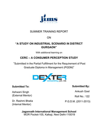 SUMMER TRAINING REPORT

                                ON

  “A STUDY ON INDUSTRIAL SCENARIO IN DISTRICT
                  GURGAON”
                     With additional learning on

       CERC – A CONSUMER PERCEPTION STUDY

 “Submitted in the Partial Fulfillment for the Requirement of Post
          Graduate Diploma in Management (PGDM)”




Submitted To:                                           Submitted By:

Ashwani Singh                                             Ankush Goel
(External Mentor)                                         Roll No.: 122
Dr. Rashmi Bhatia                                  P.G.D.M. (2011-2013)
(Internal Mentor)

        Jagannath International Management School
         MOR Pocket-105, Kalkaji, New Delhi-110019
 